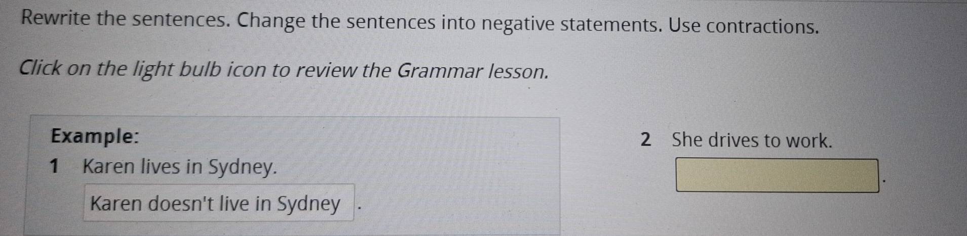 Rewrite the sentences. Change the sentences into negative statements. Use contractions. 
Click on the light bulb icon to review the Grammar lesson. 
Example: 2 She drives to work. 
1 Karen lives in Sydney. 
Karen doesn't live in Sydney .