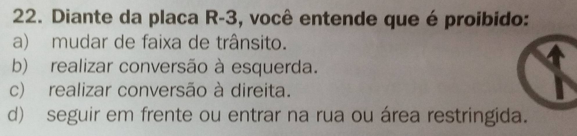 Diante da placa R-3, você entende que é proibido:
a) mudar de faixa de trânsito.
b) realizar conversão à esquerda.
c) realizar conversão à direita.
d) seguir em frente ou entrar na rua ou área restringida.