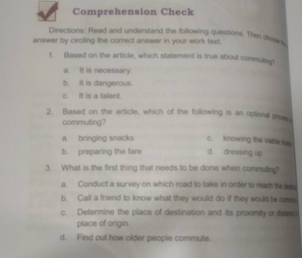 Comprehension Check
Directions: Read and understand the following questions. Then choos h
answer by circling the correct answer in your work text.
1. Based on the article, which statement is true about commuting?
a. It is necessary.
b. It is dangerous.
c. It is a talent.
2. Based on the article, which of the following is an optional poos
commuting?
a. bringing snacks
c. knowing the viable mue
b. preparing the fare d. dressing up
3. What is the first thing that needs to be done when commuting?
a. Conduct a survey on which road to take in order to reach the dde
b. Call a friend to know what they would do if they would be com
c. Determine the place of destination and its proximity or distr
place of origin.
d. Find out how older people commute.