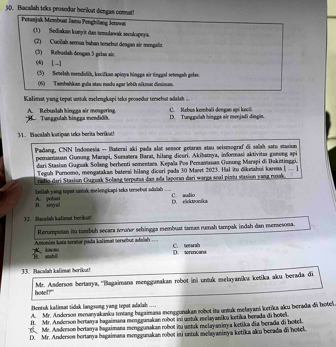 Bacalah teks prosedur berikut dengan cermat!
Petunjuk Membuat Jamu Penghilang Jerawat
(1) Sediakan kunyit dan temulawak secukupnya.
(2) Cucilah semua bahan tersebut dengan air mengalir.
(3) Rebuslah dengan 3 gelas air.
(4) [ ...]
(5) Setelah mendidih, kecilkan apinya hingga air tinggal setengah gelas.
(6) Tambahkan gula atau madu agar lebih nikmat diminum.
Kalimat yang tepat untuk melengkapi teks prosedur tersebut adalah ...
A. Rebuslah hingga air mengering. C. Rebus kembali dengan api kecil.
B. Tunggulah hingga mendidih. D. Tunggulah hingga air menjadi dingin.
31. Bacalah kutipan teks berita berikut!
Padang, CNN Indonesia -- Baterai aki pada alat sensor getaran atau seismograf di salah satu stasiun
pemantauan Gunung Marapi, Sumatera Barat, hilang dicuri. Akibatnya, informasi aktivitas gunung api
dari Stasiun Guguak Solang berhenti sementara. Kepala Pos Pemantauan Gunung Marapi di Bukittinggi,
Teguh Purnomo, mengatakan baterai hilang dicuri pada 30 Maret 2023. Hal itu diketahui karena [ ... ]
radio dari Stasiun Guguak Solang terputus dan ada laporan dari warga soal pintu stasiun yang rusak.
Istilah yang tepat untuk melengkapi teks tersebut adalah ....
C. audio
A. polusi
B. sinyal D. elektronika
32. Bacalah kalimat berikut!
Rerumputan itu tumbuh secara teratur sehingga membuat taman rumah tampak indah dan memesona.
Antonim kata teratur pada kalimat tersebut adalah …
C. terarah
A kacau
B. stabil D. terencana
33. Bacalah kalimat berikut!
Mr. Anderson bertanya, “Bagaimana menggunakan robot ini untuk melayaniku ketika aku berada di
hotel?”
Bentuk kalimat tidak langsung yang tepat adalah ….
A. Mr. Anderson menanyakanku tentang bagaimana menggunakan robot itu untuk melayani ketika aku berada di hotel.
B. Mr. Anderson bertanya bagaimana menggunakan robot ini untuk melayaniku ketika berada di hotel.
C Mr. Anderson bertanya bagaimana menggunakan robot itu untuk melayaninya ketika dia berada di hotel.
D. Mr. Anderson bertanya bagaimana menggunakan robot ini untuk melayaninya ketika aku berada di hotel.