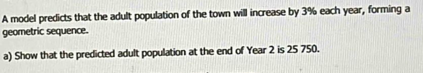 A model predicts that the adult population of the town will increase by 3% each year, forming a 
geometric sequence. 
a) Show that the predicted adult population at the end of Year 2 is 25 750.