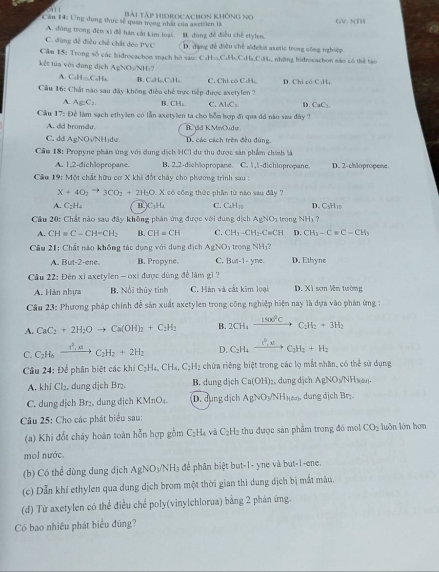 1T11 bài Tập HIDRocacbOn không no
Câu 14: Ủng dụng thực tế quan trọng nhất của axetilen là GV: NTH
A. dùng trong đèn xỉ đề hàn cất kim loại. B. dùng đề điều chế etylen.
C. dùng đề điều chế chất dẻo PVC D. đụng để điều chế alđehit axetic trong công nghiệp
Câu 15: Trong số các hidrocacbon mạch hở sau: C4H ị _4C_4H_6,C_4H_8,C_3H_4, , những hidrocacbon nào có thể tạo
kết tủa với dung dịch A AgNO_3/NH_3?
A. C₄H₁0,C₄H8. B. C_4H_6,C_3H_4. C. Chỉ có C4H₆ D. Chỉ có C₃Ha
Câu 16: Chất nào sau đây không điều chế trực tiếp được axetylen ?
A. Ag_2C_2. B. CH_4. C. Al_4C_3. D. CaC_2
Câu 17: Đề làm sạch ethylen có lẫn axetylen ta cho hỗn hợp đi qua dd nào sau đây ?
A. dd bromdu. B. dd KMnO₄du
C. dd AgNO_3/NH_3du D. các cách trên đều đúng.
Câu 18: Propyne phản ứng với dung dịch HCl dư thu được sản phầm chính là
A. 1,2-đichlopropane. B. 2,2-đichlopropane. C. 1,1-đichlopropane. D. 2-chlopropene
Câu 19:M cột chất hữu cơ X khi đốt cháy cho phương trình sau :
X+4O_2to 3CO_2+2H_2O X có công thức phân tử nào sau đây ?
A. C_2H_4 B. C_3H C. C4H10 D. C5H10
Câu 20: Chất nào sau đây không phản ứng được với dung dịch AgNO_3 trong NH_3 ?
A. CHequiv C-CH=CH_2 B. CHequiv CH C. CH_3-CH_2-Cequiv CH D. CH_3-Cequiv C-CH_3
Câu 21: Chất nào không tác dụng với dung dịch AgNO_3 trong NH_3
A. But-2-ene B. Propyne. C. But-1-yr e. D. Ethyne
Câu 22: Đèn xì axetylen - oxi được dùng đề làm gì ?
A. Hàn nhựa B. Nối thủy tinh C. Hàn và cắt kim loại D. Xì sơn lên tường
Câu 23: Phương pháp chính để sản xuất axetylen trong công nghiệp hiện nay là dựa vào phản ứng :
A. CaC_2+2H_2Oto Ca(OH)_2+C_2H_2 B. 2CH_4xrightarrow 1500^0CC_2H_2+3H_2
C. C_2H_6xrightarrow I^0,xtC_2H_2+2H_2
D. C_2H_4xrightarrow t^0,xtC_2H_2+H_2
Câu 24: Để phân biệt các khí C_2H_4 , C H_4,C_2H_2 2 chứa riêng biệt trong các lọ mất nhãn, có thể sử dụng
A. khí Cl₂, dung dịch Br₂. B. dung dịch Ca(OH)_2 , dung dịch AgNO_3/NH 3(du)
C. dung dịch Br₂, dung dịch KMnO₄. D. dụng dịch AgNO_3/NH_3(du), dung dịch Br₂.
Câu 25: Cho các phát biểu sau:
(a) Khi đốt cháy hoàn toàn hỗn hợp gồm C_2H_4 và C_2H_2 thu được sản phầm trong đó mol CO_2 luôn lớn hơn
mol nước.
(b) Có thể dùng dung dịch AgNO_3/NH_3 để phân biệt but-1- yne và but-1-ene.
(c) Dẫn khí ethylen qua dung dịch brom một thời gian thì dung dịch bị mất màu.
(d) Từ axetylen có thể điều chế poly(vinylchlorua) bằng 2 phản ứng.
Có bao nhiêu phát biểu đúng?