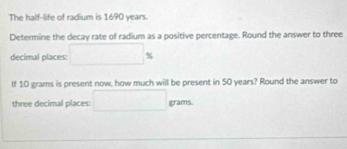 The half-life of radium is 1690 years. 
Determine the decay rate of radium as a positive percentage. Round the answer to three 
decimal places: □ %
If 10 grams is present now, how much will be present in 50 years? Round the answer to 
three decimal places: □ grams.