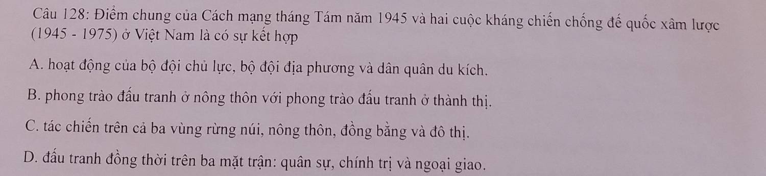 Điểm chung của Cách mạng tháng Tám năm 1945 và hai cuộc kháng chiến chống đế quốc xâm lược
(1945 - 1975) ở Việt Nam là có sự kết hợp
A. hoạt động của bộ đội chủ lực, bộ đội địa phương và dân quân du kích.
B. phong trào đấu tranh ở nông thôn với phong trào đấu tranh ở thành thị.
C. tác chiến trên cả ba vùng rừng núi, nông thôn, đồng bằng và đô thị.
D. đấu tranh đồng thời trên ba mặt trận: quân sự, chính trị và ngoại giao.