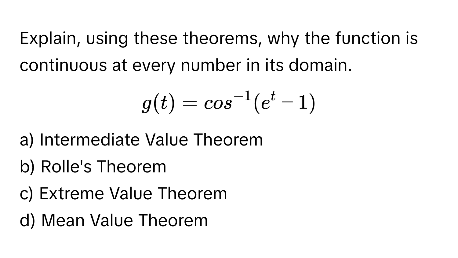 Explain, using these theorems, why the function is continuous at every number in its domain. 
$g(t) = cos^(-1)(e^t - 1)$

a) Intermediate Value Theorem
b) Rolle's Theorem
c) Extreme Value Theorem
d) Mean Value Theorem