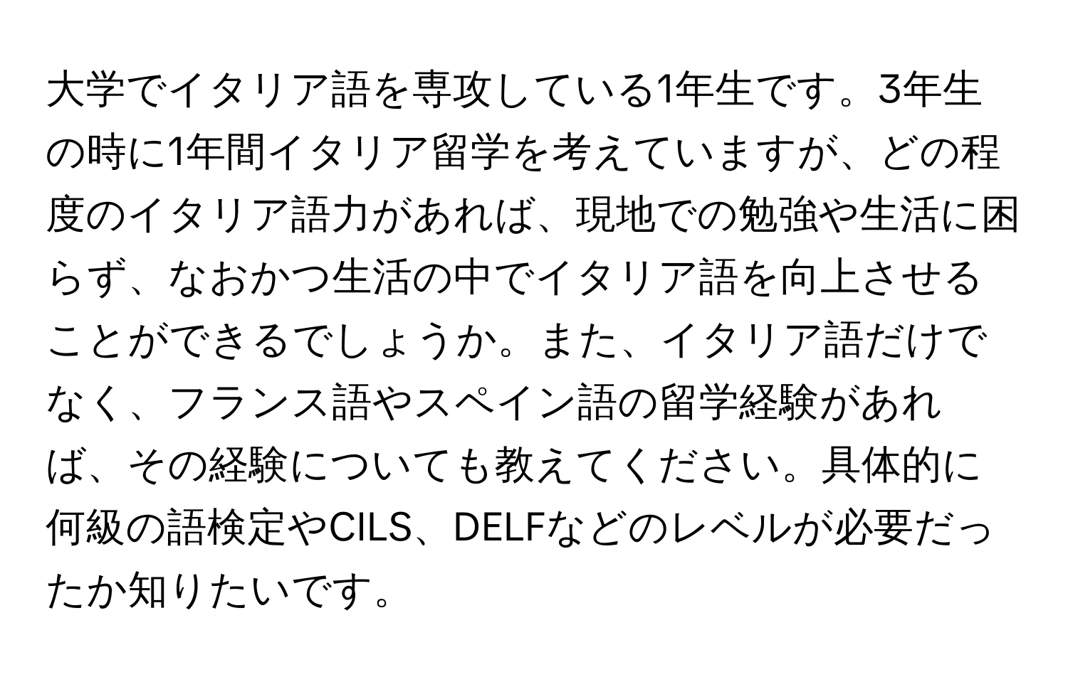 大学でイタリア語を専攻している1年生です。3年生の時に1年間イタリア留学を考えていますが、どの程度のイタリア語力があれば、現地での勉強や生活に困らず、なおかつ生活の中でイタリア語を向上させることができるでしょうか。また、イタリア語だけでなく、フランス語やスペイン語の留学経験があれば、その経験についても教えてください。具体的に何級の語検定やCILS、DELFなどのレベルが必要だったか知りたいです。