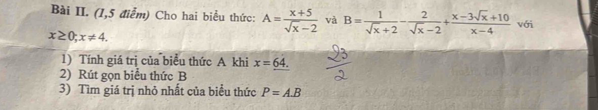 Bài II. (1,5 điểm) Cho hai biểu thức: A= (x+5)/sqrt(x)-2  và B= 1/sqrt(x)+2 - 2/sqrt(x)-2 + (x-3sqrt(x)+10)/x-4  với
x≥ 0; x!= 4. 
1) Tính giá trị của biểu thức A khi x=_ 64.
2) Rút gọn biểu thức B
3) Tìm giá trị nhỏ nhất của biểu thức P=A.B