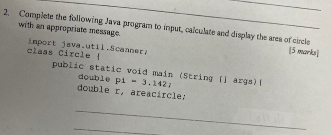 Complete the following Java program to input, calculate and display the area of circle 
with an appropriate message. [5 marks] 
import java.util.Scanner; 
class Circle ( 
public static void main (String [] args) 
double p1=3.142; 
double r, areacircle; 
_ 
_