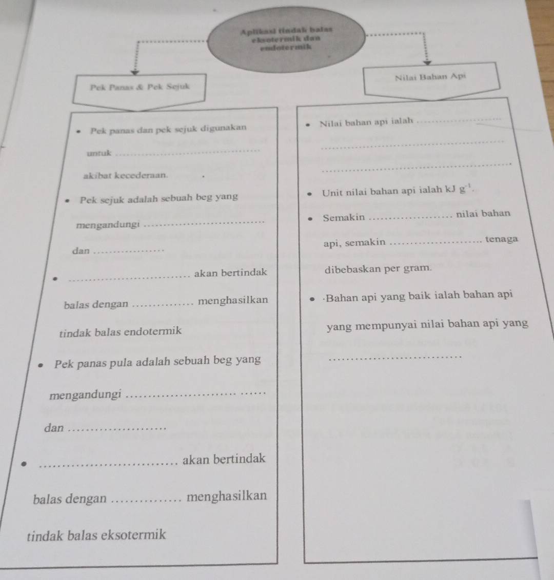 Aplikasl tindal batas 
eksotermik dan 
endotermik 
Nilai Bahan Api 
Pek Panas & Pek Sejuk 
Pek panas dan pek sejuk digunakan Nilai bahan api ialah 
_ 
_ 
untuk 
_ 
akíbat kecederaan. 
_ 
Pek sejuk adalah sebuah beg yang Unit nilai bahan api ialah kJ g^(-1). 
mengandungi _Semakin _nilai bahan 
dan _api, semakin_ 
tenaga 
_ 
akan bertindak dibebaskan per gram. 
balas dengan _menghasilkan ·Bahan api yang baik ialah bahan api 
tindak balas endotermik yang mempunyai nilai bahan api yang 
Pek panas pula adalah sebuah beg yang 
_ 
mengandungi_ 
dan_ 
_akan bertindak 
balas dengan _menghasilkan 
tindak balas eksotermik