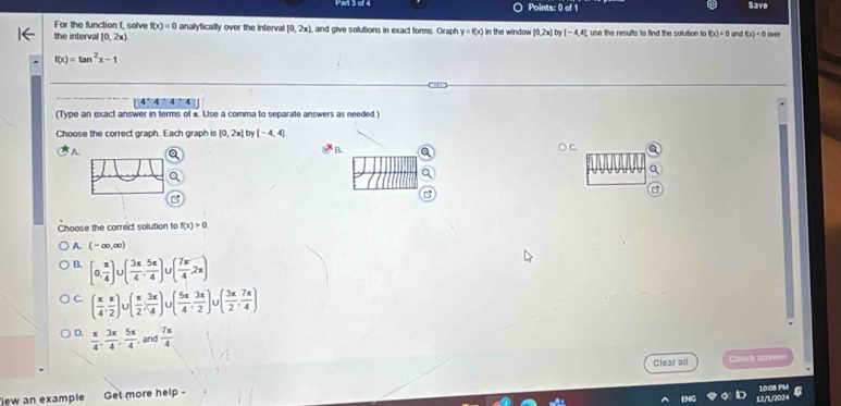 Save
For the function f, solve f(x)=0 the interval [0,2x)
analytically over the interval [0,2x), and give solutions in exact forms. Graph y=f(x) in the window ! |0,2x|by|-4,4 4; use the results to find the solution to f(x)>0 and f(x)<0</tex> ove
f(x)=tan^2x-1
4^+4^+4
(Type an exact answer in terms of x Use a comma to separate answers as needed.)
Choose the correct graph. Each graph is [0,2x] try [-4,4]
A
B.
Choose the correct solution to f(x)>0
A. (-∈fty ,∈fty )
B. [0, π /4 ) U( 3π /4 , 5π /4 ) ( 7π /4 ,2π )
C. ( π /4 , π /2 )∪ ( π /2 , 3π /4 )∪ ( 5π /4 , 3π /2 ) ( 3π /2 , 7π /4 )
D.  π /4 ,  3π /4 ,  5π /4  and  7π /4 
Clear all Chosk soswer
jew an example Get more help - 10:08 PM a
12/1/2024