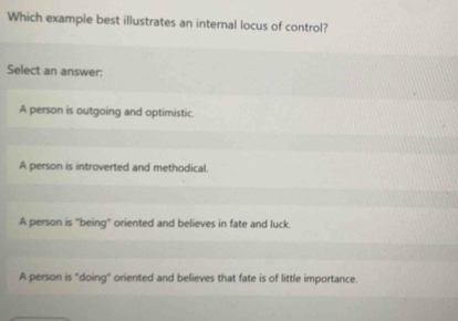 Which example best illustrates an internal locus of control?
Select an answer:
A person is outgoing and optimistic.
A person is introverted and methodical.
A person is "being" oriented and believes in fate and luck.
A person is "doing" oriented and believes that fate is of little importance.