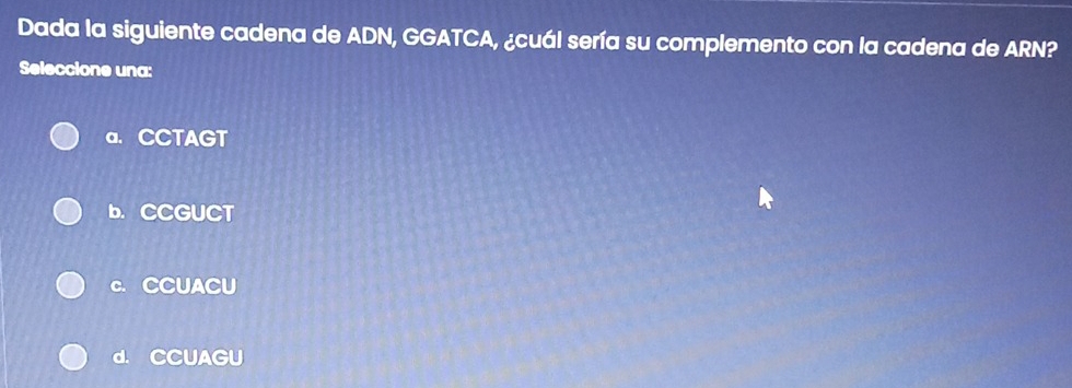 Dada la siguiente cadena de ADN, GGATCA, ¿cuál sería su complemento con la cadena de ARN?
Seleccione una:
a. CCTAGT
b. CCGUCT
c. CCUACU
d. CCUAGU