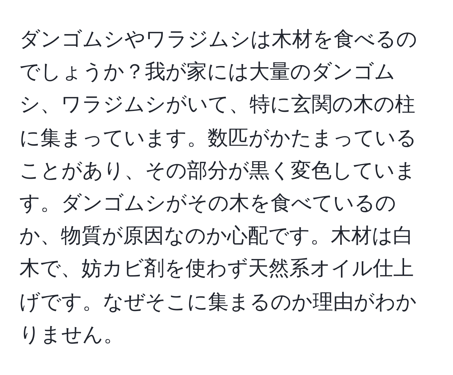 ダンゴムシやワラジムシは木材を食べるのでしょうか？我が家には大量のダンゴムシ、ワラジムシがいて、特に玄関の木の柱に集まっています。数匹がかたまっていることがあり、その部分が黒く変色しています。ダンゴムシがその木を食べているのか、物質が原因なのか心配です。木材は白木で、妨カビ剤を使わず天然系オイル仕上げです。なぜそこに集まるのか理由がわかりません。