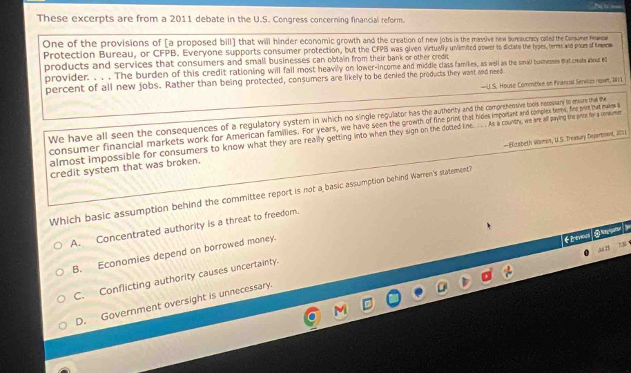 These excerpts are from a 2011 debate in the U.S. Congress concerning financial reform.
One of the provisions of [a proposed bill] that will hinder economic growth and the creation of new os aiv w bureaucracy called the Conumet Phaesl
Protection Bureau, or CFPB. Everyone supports consumer protection, but the CFPB was given virtualite power to d dictate the types, terms and prices of Knancias
products and services that consumers and small businesses can obtain from their bank or other credit
provider. . . . The burden of this credit rationing will fall most heavily on lower-income and middle class families, as well as the small businesses that creeke about e2
percent of all new jobs. Rather than being protected, consumers are likely to be denied the products they want and need
—U.S. House Committee on Financial Services report, 2011
We have all seen the consequences of a regulatory system in which no single regulator has the authority and the comprehensive tools necessary to ensure that the
consumer financial markets work for American families. For years, we have seen he lex terms, fine print that makes i
almost impossible for consumers to know what they are really getting into when they ign d l unty, we are all paying th prom for a codumn
—Elizabeth Warren, U.S. Treasury Decartment, 2011
credit system that was broken.
Which basic assumption behind the committee report is not a basic assumption behind Warren's statement?
A. Concentrated authority is a threat to freedom.
lu 25 73
B. Economies depend on borrowed money.
Bevious @Ngas 》
C. Conflicting authority causes uncertainty.
D. Government oversight is unnecessary.