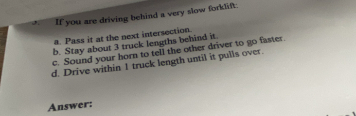 If you are driving behind a very slow forklift:
a. Pass it at the next intersection.
b. Stay about 3 truck lengths behind it.
c. Sound your horn to tell the other driver to go faster.
d. Drive within 1 truck length until it pulls over.
Answer: