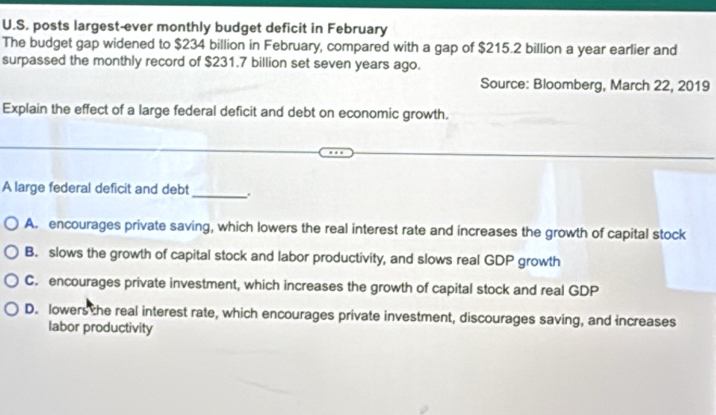 posts largest-ever monthly budget deficit in February
The budget gap widened to $234 billion in February, compared with a gap of $215.2 billion a year earlier and
surpassed the monthly record of $231.7 billion set seven years ago.
Source: Bloomberg, March 22, 2019
Explain the effect of a large federal deficit and debt on economic growth.
A large federal deficit and debt _.
A. encourages private saving, which lowers the real interest rate and increases the growth of capital stock
B. slows the growth of capital stock and labor productivity, and slows real GDP growth
C. encourages private investment, which increases the growth of capital stock and real GDP
D. lowers the real interest rate, which encourages private investment, discourages saving, and increases
labor productivity