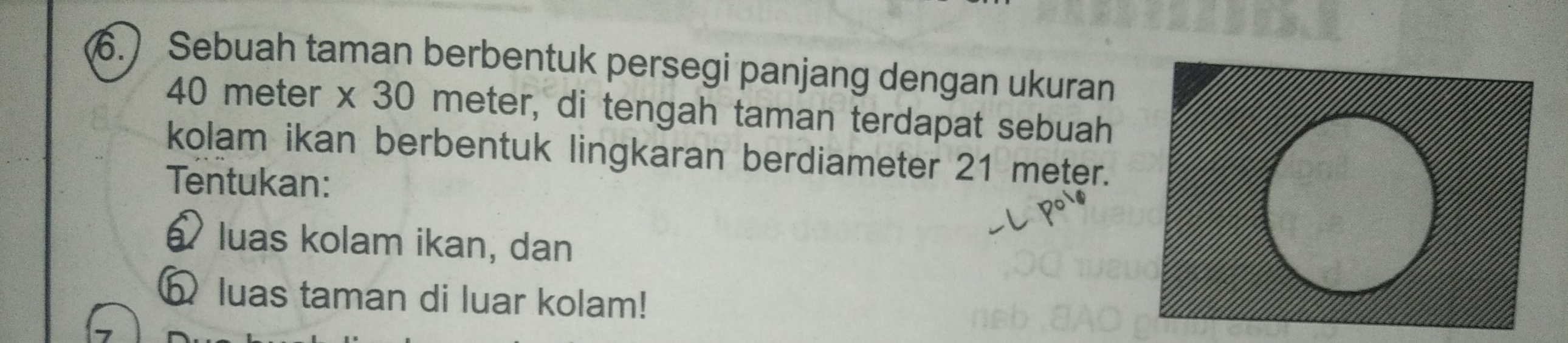 6.) Sebuah taman berbentuk persegi panjang dengan ukuran
40 meter x 30 meter, di tengah taman terdapat sebuah 
kolam ikan berbentuk lingkaran berdiameter 21 meter. 
Tentukan: 
luas kolam ikan, dan 
Ω luas taman di luar kolam!