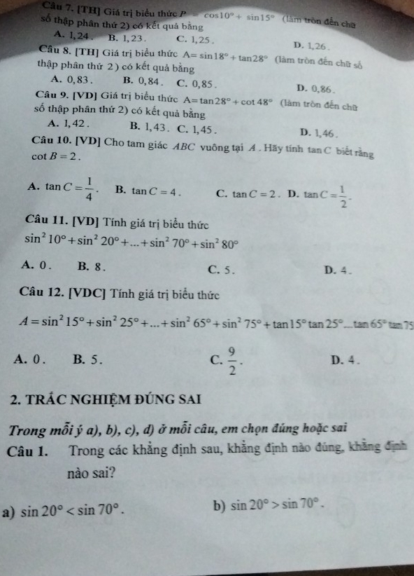 [TH] Giá trị biểu thức P=cos 10°+sin 15° (làm tròn đến chữ
số thập phân thứ 2) có kết quả bằng
A. l, 24 . B. l, 23 C. 1,25 . D. 1,26 .
Câu 8. [TH] Giá trị biểu thức A=sin 18°+tan 28° (làm tròn đến chữ số
thập phân thứ 2) có kết quả bằng
A. 0, 83 . B. 0, 84 . C. 0,85 . D. 0,86 .
Câu 9. [VD] Giá trị biểu thức A=tan 28°+cot 48° (làm tròn đến chữ
số thập phân thứ 2) có kết quả bằng
A. 1, 42 . B. l, 43 . C. 1, 45 . D. 1,46 .
Câu 10. [VD] Cho tam giác ABC vuông tại A . Hãy tính tan C biết rằng
cot B=2.
A. tan C= 1/4 . B. tan C=4. C. tan C=2. D. tan C= 1/2 .
Câu 11. [VD] Tính giá trị biểu thức
sin^210°+sin^220°+...+sin^270°+sin^280°
A. 0 . B. 8 . C. 5. D. 4 .
Câu 12. [VDC] Tính giá trị biểu thức
A=sin^215°+sin^225°+...+sin^265°+sin^275°+tan 15°tan 25°...tan 65°tan 75
A. 0 . B. 5 . C.  9/2 . D. 4 .
2. TRÁC NGHIỆM ĐÚNG SAI
Trong mỗi ý a), b), c), d) ở mỗi câu, em chọn đúng hoặc sai
Câu 1. Trong các khẳng định sau, khẳng định nào đúng, khẳng định
nào sai?
a) sin 20°
b) sin 20°>sin 70°.