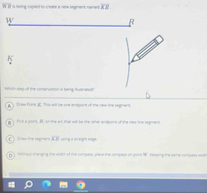 overline WR is being copied to create a new segment named overline KH.
K
Which step of the construction is being illustrated?
Draw Point K. This will be one endpoint of the new line segment.
B Pick a point, , on the arc that will be the other endpoint of the new line segment.
C ) Draw line segment overline KH using a straight edge.
D Without changing the width of the compass, place the compass on point W. Keeping the same compass width