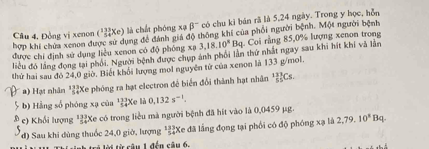 Cầu 4. Đồng vị xenon (_(54)^(133)Xe) là chất phóng : xabeta^- có chu kì bán rã là 5, 24 ngày. Trong y học, hỗn 
hợp khí chứa xenon được sử dụng đễ đánh giá độ thông khí của phổi người bệnh. Một người bệnh
x^ 3,18.10^8Bq. Coi rằng 85, 0% lượng xenon trong 
được chỉ định sử dụng liều xenon có độ phóng liều đó lắng đọng tại phối. Người bệnh được chụp ảnh phối lần thứ nhất ngay sau khi hít khí và lần 
thử hai sau đó 24,0 giờ. Biết khối lượng mol nguyên tử của xenon là 133 g/mol. 
a) Hạt nhân beginarrayr 133 54endarray *Xe phóng ra hạt electron để biến đổi thành hạt nhân _(55)^(133)Cs. 
b) Hằng số phóng xạ của _(54)^(133)Xe là 0,132s^(-1). 
c) Khối lượng beginarrayr 133 54endarray Xe có trong liều mà người bệnh đã hít vào là 0,0459 μg. 
d) Sau khi dùng thuốc 24,0 giờ, lượng beginarrayr 133 54endarray Ke đã lắng đọng tại phối có độ phóng xạ là 2,79.10^8Bq. 
lời từ câu 1 đến câu 6.