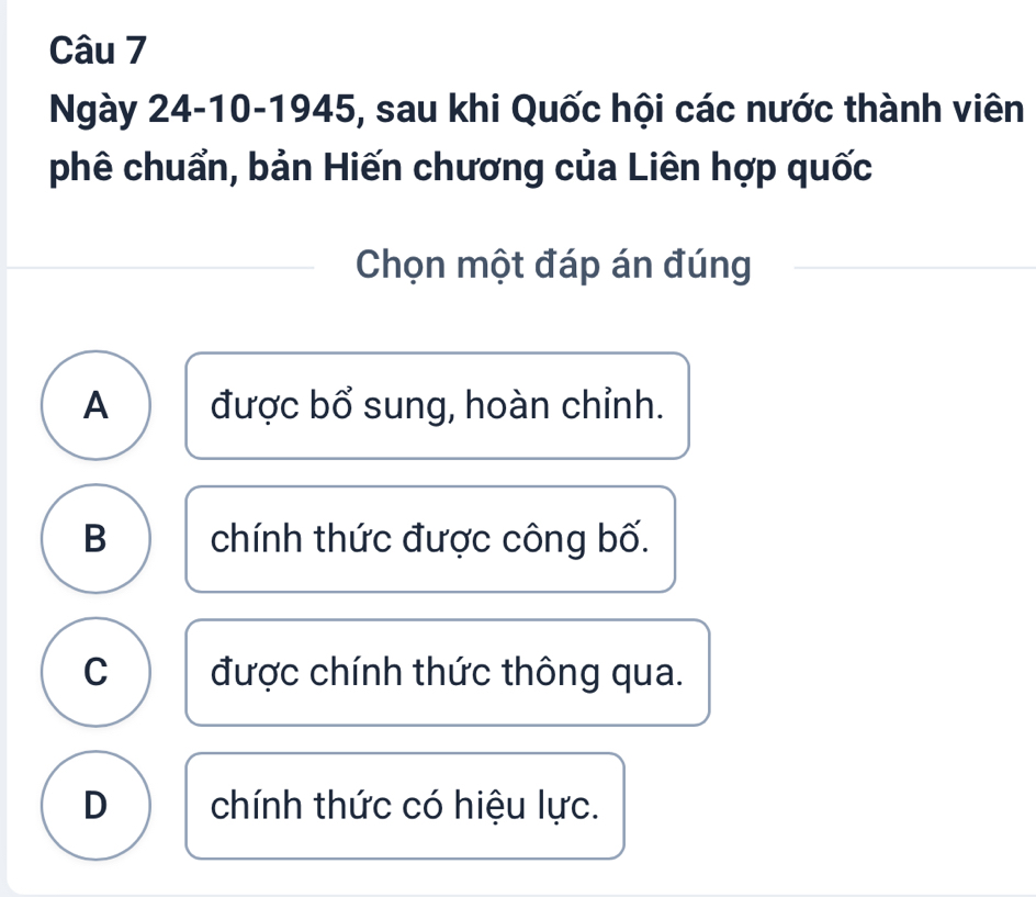 Ngày 24-10-1945, sau khi Quốc hội các nước thành viên
phê chuẩn, bản Hiến chương của Liên hợp quốc
Chọn một đáp án đúng
A được bổ sung, hoàn chỉnh.
B chính thức được công bố.
C được chính thức thông qua.
D chính thức có hiệu lực.