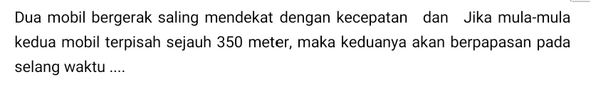 Dua mobil bergerak saling mendekat dengan kecepatan dan Jika mula-mula 
kedua mobil terpisah sejauh 350 meter, maka keduanya akan berpapasan pada 
selang waktu ....