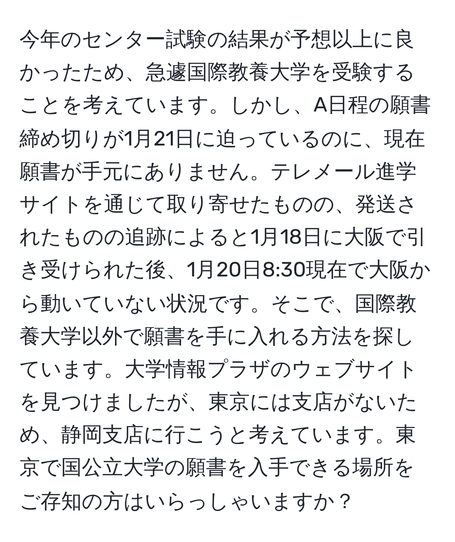 今年のセンター試験の結果が予想以上に良かったため、急遽国際教養大学を受験することを考えています。しかし、A日程の願書締め切りが1月21日に迫っているのに、現在願書が手元にありません。テレメール進学サイトを通じて取り寄せたものの、発送されたものの追跡によると1月18日に大阪で引き受けられた後、1月20日8:30現在で大阪から動いていない状況です。そこで、国際教養大学以外で願書を手に入れる方法を探しています。大学情報プラザのウェブサイトを見つけましたが、東京には支店がないため、静岡支店に行こうと考えています。東京で国公立大学の願書を入手できる場所をご存知の方はいらっしゃいますか？