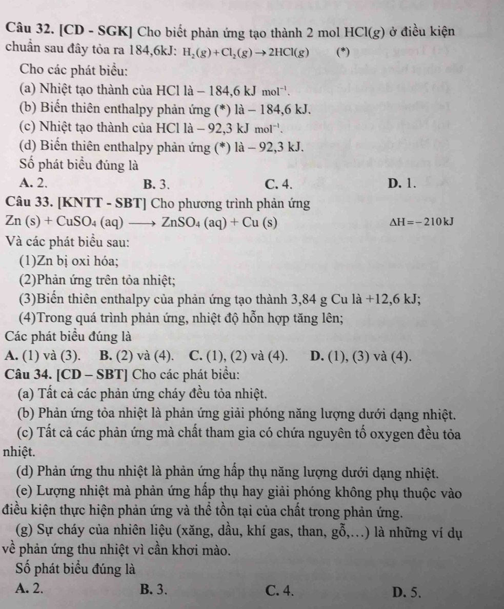 [CD - SGK] Cho biết phản ứng tạo thành 2 mol HCl(g) ở điều kiện
chuẩn sau đây tỏa ra 184,6kJ: H_2(g)+Cl_2(g)to 2HCl(g) (*)
Cho các phát biểu:
(a) Nhiệt tạo thành của HCl là -184,6kJmol^(-1).
(b) Biến thiên enthalpy phản ứng (*) là - 184,6 kJ.
(c) Nhiệt tạo thành của HCl là - -92.3 kJmol^(-1).
(d) Biến thiên enthalpy phản ứng (*) là - 92,3 kJ.
Số phát biểu đúng là
A. 2. B. 3. C. 4. D. 1.
Câu 33. [KNTT - SBT] Cho phương trình phản ứng
Zn(s)+CuSO_4(aq)to ZnSO_4(aq)+Cu(s)
△ H=-210kJ
Và các phát biểu sau:
(1)Zn bị oxi hóa;
(2)Phản ứng trên tỏa nhiệt;
(3)Biến thiên enthalpy của phản ứng tạo thành 3,84 g Cu là +12,6 kJ;
(4)Trong quá trình phản ứng, nhiệt độ hỗn hợp tăng lên;
Các phát biểu đúng là
A. (1) và (3). B. (2) và (4). C. (1), (2) và (4). D. (1), (3) và (4).
Câu 34. [CD -SBT] | Cho các phát biểu:
(a) Tất cả các phản ứng cháy đều tỏa nhiệt.
(b) Phản ứng tỏa nhiệt là phản ứng giải phóng năng lượng dưới dạng nhiệt.
(c) Tất cả các phản ứng mà chất tham gia có chứa nguyên tố oxygen đều tỏa
nhiệt.
(d) Phản ứng thu nhiệt là phản ứng hấp thụ năng lượng dưới dạng nhiệt.
(e) Lượng nhiệt mà phản ứng hấp thụ hay giải phóng không phụ thuộc vào
điều kiện thực hiện phản ứng và thể tồn tại của chất trong phản ứng.
(g) Sự cháy của nhiên liệu (xăng, dầu, khí gas, than, ghat 0,.... ) là những ví dụ
về phản ứng thu nhiệt vì cần khơi mào.
Số phát biểu đúng là
A. 2. B. 3. C. 4. D. 5.