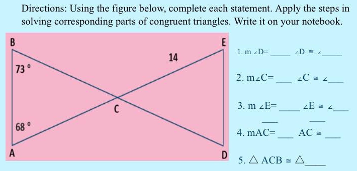 Directions: Using the figure below, complete each statement. Apply the steps in
solving corresponding parts of congruent triangles. Write it on your notebook.
_ ∠ D≌ ∠ _
m∠ C= _ ∠ C≌ ∠ _
m∠ E= _ ∠ E≌ ∠ _
_
_
mAC= _ AC≌ _
△ ACB≌ △ _