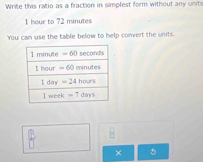 Write this ratio as a fraction in simplest form without any units
1 hour to 72 minutes
You can use the table below to help convert the units.
 □ /□  
×