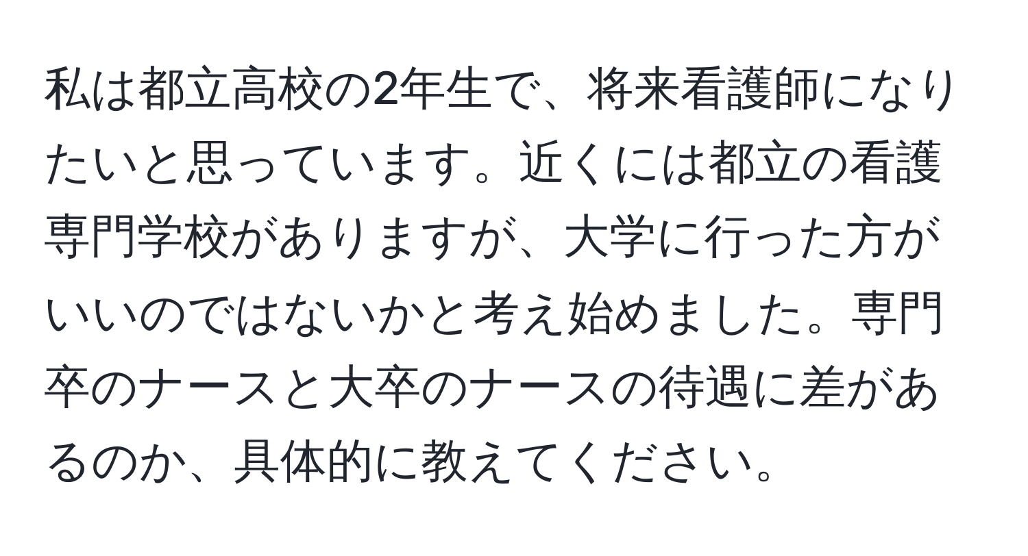 私は都立高校の2年生で、将来看護師になりたいと思っています。近くには都立の看護専門学校がありますが、大学に行った方がいいのではないかと考え始めました。専門卒のナースと大卒のナースの待遇に差があるのか、具体的に教えてください。