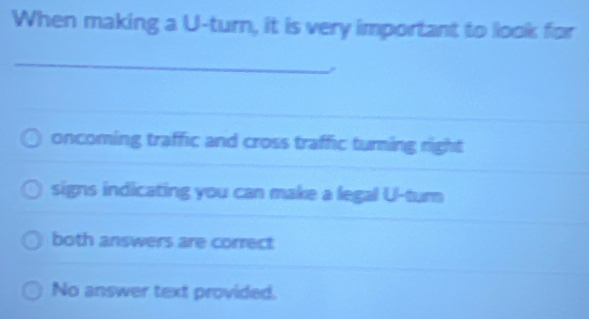 When making a U-turn, it is very important to look for
_
oncoming traffic and cross traffic turning right
signs indicating you can make a legal U-turn
both answers are correct
No answer text provided.