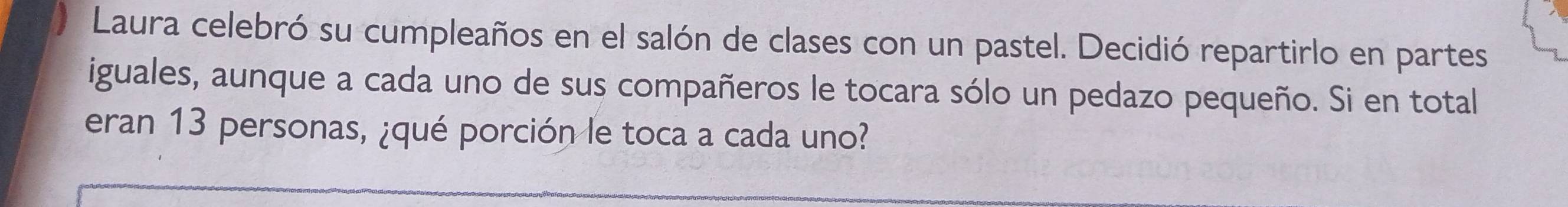 Laura celebró su cumpleaños en el salón de clases con un pastel. Decidió repartirlo en partes 
iguales, aunque a cada uno de sus compañeros le tocara sólo un pedazo pequeño. Si en total 
eran 13 personas, ¿qué porción le toca a cada uno?