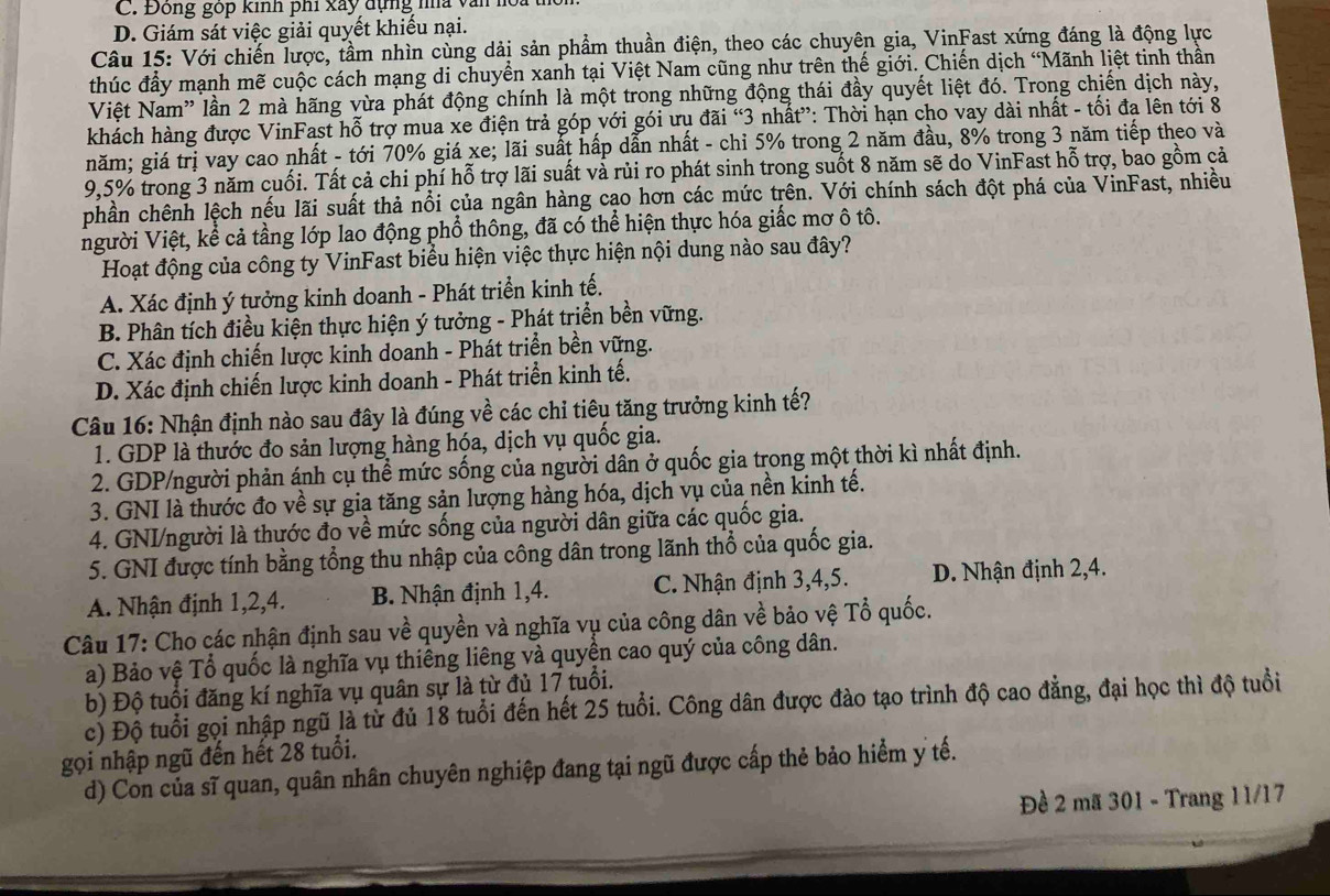 C. Đông góp kinh phi xây dựng nhà văn hoa
D. Giám sát việc giải quyết khiểu nại.
Câu 15: Với chiến lược, tầm nhìn cùng dải sản phẩm thuần điện, theo các chuyên gia, VinFast xứng đáng là động lực
thúc đầy mạnh mẽ cuộc cách mạng di chuyển xanh tại Việt Nam cũng như trên thế giới. Chiến dịch “Mãnh liệt tinh thần
Việt Nam” lần 2 mà hãng vừa phát động chính là một trong những động thái đầy quyết liệt đó. Trong chiến dịch này,
khách hàng được VinFast hỗ trợ mua xe điện trả góp với gói ưu đãi “3 nhất”: Thời hạn cho vay dài nhất - tối đa lên tới 8
năm; giá trị vay cao nhất - tới 70% giá xe; lãi suất hấp dẫn nhất - chi 5% trong 2 năm đầu, 8% trong 3 năm tiếp theo và
9,5% trong 3 năm cuối. Tất cả chi phí hỗ trợ lãi suất và rủi ro phát sinh trong suốt 8 năm sẽ do VinFast hỗ trợ, bao gồm cả
phần chênh lệch nếu lãi suất thả nổi của ngân hàng cạo hơn các mức trên. Với chính sách đột phá của VinFast, nhiều
người Việt, kể cả tầng lớp lao động phổ thông, đã có thể hiện thực hóa giấc mơ ô tô.
Hoạt động của công ty VinFast biểu hiện việc thực hiện nội dung nào sau đây?
A. Xác định ý tưởng kinh doanh - Phát triển kinh tế.
B. Phân tích điều kiện thực hiện ý tưởng - Phát triển bền vững.
C. Xác định chiến lược kinh doanh - Phát triển bền vững.
D. Xác định chiến lược kinh doanh - Phát triển kinh tế.
Câu 16: Nhận định nào sau đây là đúng về các chỉ tiêu tăng trưởng kinh tế?
1. GDP là thước đo sản lượng hàng hóa, dịch vụ quốc gia.
2. GDP/người phản ánh cụ thể mức sống của người dân ở quốc gia trong một thời kì nhất định.
3. GNI là thước đo về sự gia tăng sản lượng hàng hóa, dịch vụ của nền kinh tế.
4. GNI/người là thước đọ về mức sống của người dân giữa các quốc gia.
5. GNI được tính bằng tổng thu nhập của công dân trong lãnh thổ của quốc gia.
A. Nhận định 1,2,4. B. Nhận định 1,4. C. Nhận định 3,4,5. D. Nhận định 2,4.
Câu 17: Cho các nhận định sau về quyền và nghĩa vụ của công dân về bảo vệ Tổ quốc.
a) Bảo vệ Tổ quốc là nghĩa vụ thiếng liêng và quyền cao quý của công dân.
b) Độ tuổi đăng kí nghĩa vụ quân sự là từ đủ 17 tuổi.
c) Độ tuổi gọi nhập ngũ là từ đủ 18 tuổi đến hết 25 tuổi. Công dân được đào tạo trình độ cao đẳng, đại học thì độ tuổi
gọi nhập ngũ đến hết 28 tuổi.
d) Con của sĩ quan, quân nhân chuyên nghiệp đang tại ngũ được cấp thẻ bảo hiểm y tế.
Đề 2 mã 301 - Trang 11/17