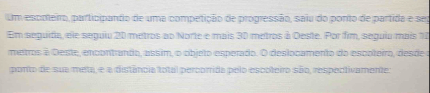 Um escoteiro, participando de uma competição de progressão, saiu do ponto de parfida e sep 
Em seguida, ele seguiu 20 metros ao Norte e mais 30 metros à Oeste. Por fim, seguiu mais 10
metros à Oeste, encontrando, assim, o objeto esperado. O deslocamento do escoteiro, desde o 
ponto de sua meta, e a distância total percorrida pelo escoteiro são, respectivamente: