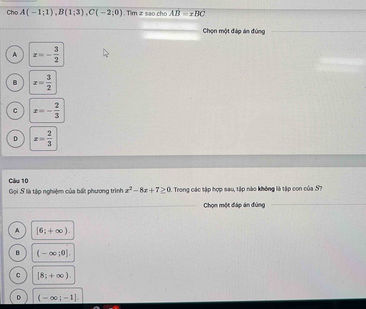 Cho A(-1;1), B(1;3), C(-2;0). Tìm x sao chơ AB=xBC
Chọn một đáp án đúng
A x=- 3/2 
B x= 3/2 
C x=- 2/3 
D x= 2/3 
Câu 10
Gọi S là tập nghiệm của bất phương trình x^2-8x+7≥ 0. Trong các tập hợp sau, tập nào không là tập con của S?
Chọn một đáp án đúng
A [6;+∈fty ).
B (-∈fty ;0].
C [8;+∈fty ).
D (-∈fty ;-1].