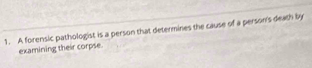A forensic pathologist is a person that determines the cause of a person's death by 
examining their corpse.