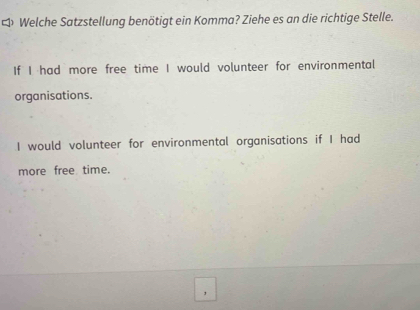 Welche Satzstellung benötigt ein Komma? Ziehe es an die richtige Stelle. 
If I had more free time I would volunteer for environmental 
organisations. 
I would volunteer for environmental organisations if I had 
more free time.