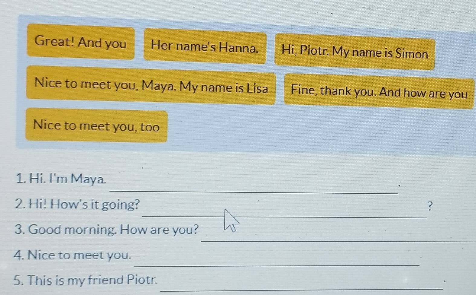 Great! And you Her name's Hanna. Hi, Piotr. My name is Simon 
Nice to meet you, Maya. My name is Lisa Fine, thank you. And how are you 
Nice to meet you, too 
_ 
1. Hi. I'm Maya. 
__ 
2. Hi! How's it going? ? 
_ 
3. Good morning. How are you? 
_ 
4. Nice to meet you. 
_ 
5. This is my friend Piotr.