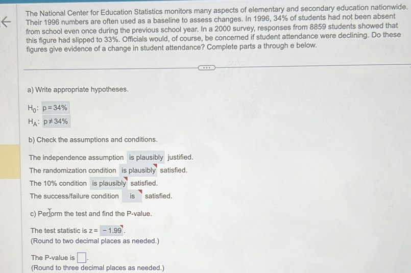 The National Center for Education Statistics monitors many aspects of elementary and secondary education nationwide. 
Their 1996 numbers are often used as a baseline to assess changes. In 1996, 34% of students had not been absent 
from school even once during the previous school year. In a 2000 survey, responses from 8859 students showed that 
this figure had slipped to 33%. Officials would, of course, be concerned if student attendance were declining. Do these 
figures give evidence of a change in student attendance? Complete parts a through e below. 
a) Write appropriate hypotheses.
H_0:p=34%
H_A:p!= 34%
b) Check the assumptions and conditions. 
The independence assumption is plausibly justified. 
The randomization condition is plausibly satisfied. 
The 10% condition is plausibly satisfied. 
The success/failure condition is satisfied. 
c) Perform the test and find the P -value. 
The test statistic is z=-1.99. 
(Round to two decimal places as needed.) 
The P -value is □. 
(Round to three decimal places as needed.)