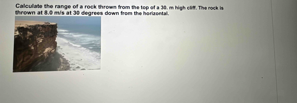 Calculate the range of a rock thrown from the top of a 30. m high cliff. The rock is 
thrown at 8.0 m/s at 30 degrees down from the horizontal.