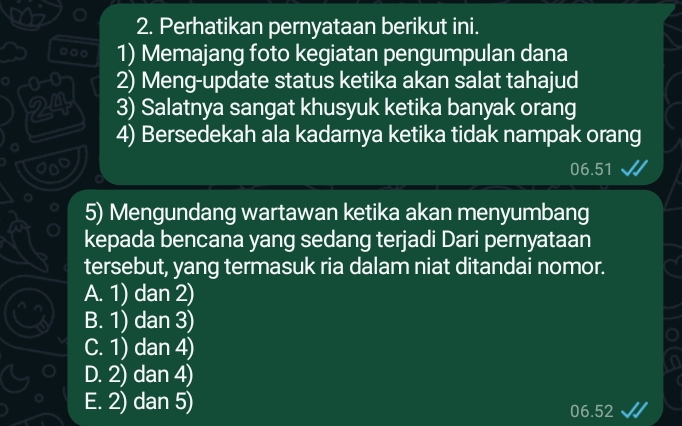 Perhatikan pernyataan berikut ini.
1) Memajang foto kegiatan pengumpulan dana
。 0-0 2) Meng-update status ketika akan salat tahajud
24 3) Salatnya sangat khusyuk ketika banyak orang
4) Bersedekah ala kadarnya ketika tidak nampak orang
06.51
5) Mengundang wartawan ketika akan menyumbang
kepada bencana yang sedang terjadi Dari pernyataan
tersebut, yang termasuk ria dalam niat ditandai nomor.
A. 1) dan 2)
B. 1) dan 3)
C. 1) dan 4)
D. 2) dan 4)
E. 2) dan 5) 06.52