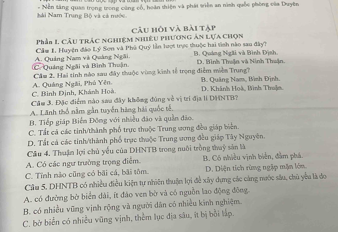 Nền tảng quan trọng trong cùng cố, hoàn thiện và phát triển an ninh quốc phòng của Duyên
hải Nam Trung Bộ và cả nước.
câu hỏi và bài tập
Phần I. CÂu TRÁC NGHIỆM NHIÈU phương án Lựa chọn
Câu 1. Huyện đảo Lý Sơn và Phú Quý lần lượt trực thuộc hai tinh nào sau đây?
A. Quảng Nam và Quảng Ngãi. B. Quảng Ngãi và Bình Định.
D. Bình Thuận và Ninh Thuận.
C. Quảng Ngãi và Bình Thuận.
Câu 2. Hai tỉnh nào sau đây thuộc vùng kinh tế trọng điểm miền Trung?
A. Quảng Ngãi, Phú Yên. B. Quảng Nam, Bình Định.
C. Bình Định, Khánh Hoà. D. Khánh Hoà, Bình Thuận.
Câu 3. Đặc điểm nào sau đây không đúng về vị trí địa lí DHNTB?
A. Lãnh thổ nằm gần tuyến hàng hải quốc tế.
B. Tiếp giáp Biển Đông với nhiều đảo và quần đảo.
C. Tất cả các tỉnh/thành phố trực thuộc Trung ương đều giáp biển.
D. Tất cả các tinh/thành phố trực thuộc Trung ương đều giáp Tây Nguyên.
Câu 4. Thuận lợi chủ yếu của DHNTB trong nuôi trồng thuỷ sản là
A. Có các ngư trường trọng điểm. B. Có nhiều vịnh biển, đầm phá.
C. Tinh nào cũng có bãi cá, bãi tôm. D. Diện tích rừng ngập mặn lớn.
Câu 5. DHNTB có nhiều điều kiện tự nhiên thuận lợi để xây dựng các cảng nước sâu, chủ yếu là do
A. có đường bờ biển dài, ít đảo ven bờ và có nguồn lao động đông.
B. có nhiều vũng vịnh rộng và người dân có nhiều kinh nghiệm.
C. bờ biển có nhiều vũng vịnh, thềm lục địa sâu, ít bị bồi lấp.