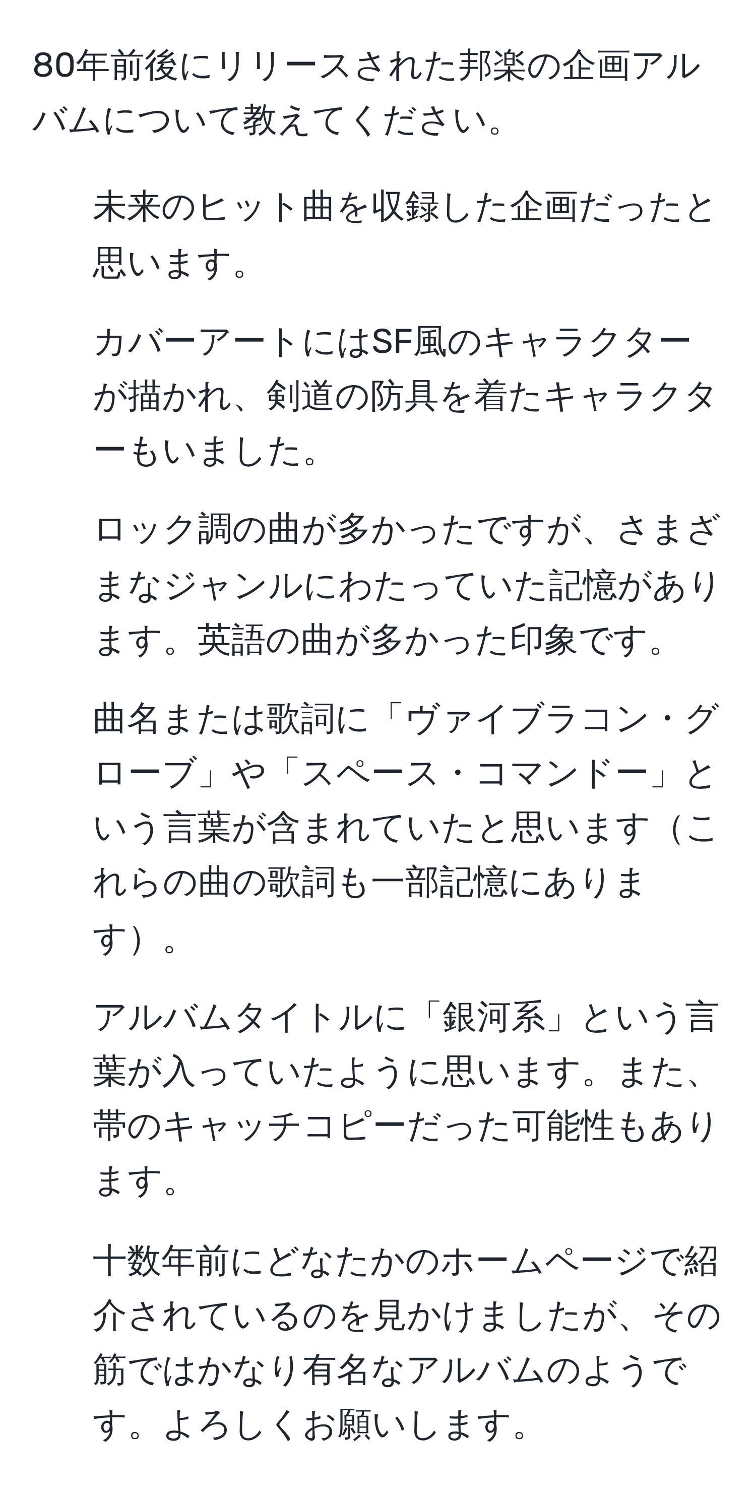 80年前後にリリースされた邦楽の企画アルバムについて教えてください。
- 未来のヒット曲を収録した企画だったと思います。
- カバーアートにはSF風のキャラクターが描かれ、剣道の防具を着たキャラクターもいました。
- ロック調の曲が多かったですが、さまざまなジャンルにわたっていた記憶があります。英語の曲が多かった印象です。
- 曲名または歌詞に「ヴァイブラコン・グローブ」や「スペース・コマンドー」という言葉が含まれていたと思いますこれらの曲の歌詞も一部記憶にあります。
- アルバムタイトルに「銀河系」という言葉が入っていたように思います。また、帯のキャッチコピーだった可能性もあります。
- 十数年前にどなたかのホームページで紹介されているのを見かけましたが、その筋ではかなり有名なアルバムのようです。よろしくお願いします。