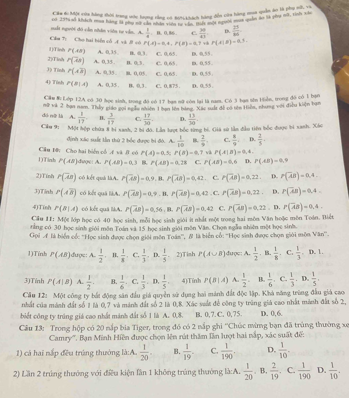 Một của hãng thời trang ước lượng rằng có 86%khách hàng đến của hàng mua quần áo là phụ nữ, và
có 25% số khách mua hàng là phụ nữ cần nhân viên t văn. Biết một người mua quản áo là phụ nữ, tính xác
suất người đó cần nhân viên tư vẫn. A.  1/4 . B. 0, 86 . C.  30/43 . D.  25/86 .
Câu 7: Cho hai biển cổ A và B có P(A)=0,4,P(B)=0,7 và P(A|B)=0.5.
1)Tính P(AB) A. 0,35 . B. 0,3. C. 0,65 . D. 0,55 .
2)Tính P(overline AB) A. 0,35 . B. 0,3 . C. 0,65 . D. 0,55.
3) Tính P(Aoverline B) A. 0,35 . B. 0, 05. C. 0,65 . D. 0,55 .
4) Tính P(B|A) A. 0,35 . B. 0,3 . C. 0,875 . D. 0,55 .
Câu 8: Lớp 12A có 30 học sinh, trong đó có 17 bạn nữ còn lại là nam. Có 3 bạn tên Hiền, trong đó có 1 bạn
nữ và 2 bạn nam. Thảy giáo gọi ngầu nhiên 1 bạn lên bảng. Xác suất đề có tên Hiên, nhưng với điều kiện bạn
đó nữ là A.  1/17 . B.  3/17  C.  17/30 . D.  13/30 .
Câu 9: Một hộp chứa 8 bi xanh, 2 bi đỏ. Lần lượt bốc từng bi. Giả sử lần đầu tiên bốc được bì xanh. Xác
định xác suất lần thứ 2 bốc được bi đỏ. A.  1/10  B.  2/9 . C.  8/9 . D.  2/5 ·
Câu 10: Cho hai biến cố A và B có P(A)=0,5;P(B)=0,7 và P(A|B)=0,4.
1)Tính P(AB) được: A. P(AB)=0,3 B. P(AB)=0,28 C. P(AB)=0.6 D. P(AB)=0.9
2)Tính P(overline AB) có kết quả làA. P(overline AB)=0,9. B. P(overline AB)=0,42. C. P(overline AB)=0,22. D. P(overline AB)=0,4.
3)Tính P(Aoverline B) có kết quả làA. P(overline AB)=0,9. B. P(overline AB)=0,42 , C. P(overline AB)=0,22. D. P(overline AB)=0,4.
4)Tính P(B|A) có kết quả làA. P(overline AB)=0,56. B. P(overline AB)=0,42 C. P(overline AB)=0,22. D. P(overline AB)=0,4.
Câu 11: Một lớp học có 40 học sinh, mỗi học sinh giỏi ít nhất một trong hai môn Văn hoặc môn Toán. Biết
rằng có 30 học sinh giỏi môn Toán và 15 học sinh giỏi môn Văn. Chọn ngẫu nhiên một học sinh.
Gọi A là biến cố: “Học sinh được chọn giỏi môn Toán”, B là biến cố: “Học sinh được chọn giỏi môn Văn”.
1)Tính P(AB) được: A.  1/2  B.  1/8  C.  1/3 . D.  1/5 . 2)Tính P(A∪ B) được: A.  1/2 . B.  1/8  a C.  1/3 . D. 1.
3)Tính P(A|B) A.  1/2 . B.  1/6  C.  1/3 . D.  1/5 . 4)Tính P(B|A) A.  1/2 . B.  1/6 . C.  1/3 . D.  1/5 .
Câu 12: Một công ty bất động sản đấu giá quyền sử dụng hai mảnh đất độc lập. Khả năng trúng đấu giá cao
nhất của mảnh đất số 1 là 0,7 và mảnh đất số 2 là 0,8. Xác suất để công ty trúng giá cao nhất mảnh đất số 2,
biết công ty trúng giá cao nhất mảnh đất số 1 là A. 0,8. B. 0, 7. C. 0, 75. D. 0,6.
Câu 13: Trong hộp có 20 nắp bia Tiger, trong đó có 2 nắp ghi “Chúc mừng bạn đã trúng thưởng xe
Camry''. Bạn Minh Hiền được chọn lên rút thăm lần lượt hai nắp, xác suất để:
1) cả hai nắp đều trúng thưởng là:A.  1/20 . B.  1/19 . C.  1/190 . D.  1/10 .
2) Lần 2 trúng thưởng với điều kiện lần 1 không trúng thưởng là:A.  1/20 . B.  2/19 . C.  1/190  D.  1/10 .