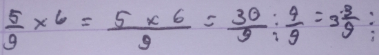  5/9 * 6= (5* 6)/9 = 30/9 : 4/9 =3 3/9 