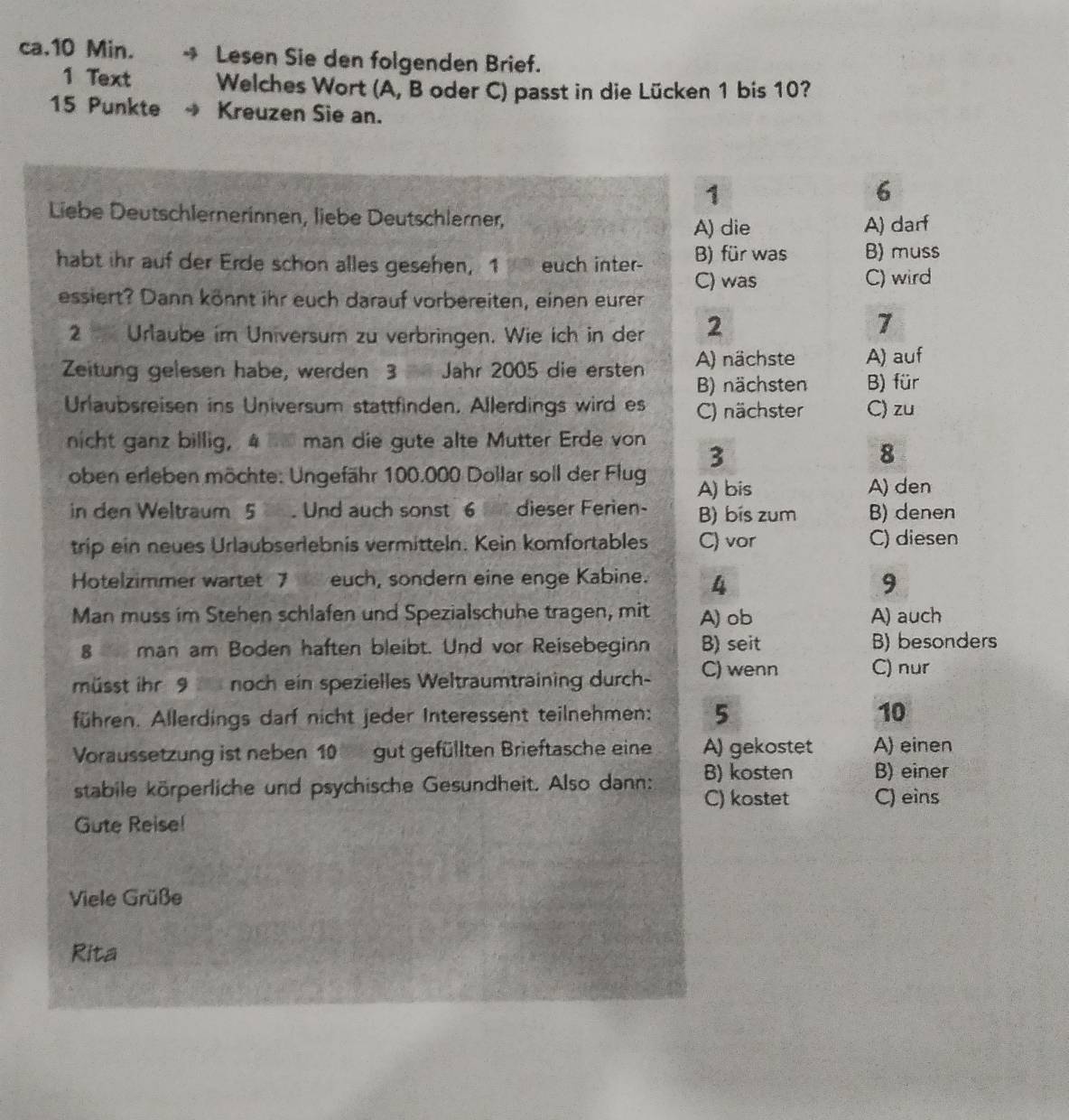 ca.10 Min. → Lesen Sie den folgenden Brief.
1 Text Welches Wort (A, B oder C) passt in die Lücken 1 bis 10?
15 Punkte → Kreuzen Sie an.
1
6
Liebe Deutschlernerinnen, liebe Deutschlerner,
A) die A) darf
habt ihr auf der Erde schon alles gesehen, 1 euch inter- B) für was B) muss
C) was C) wird
essiert? Dann könnt ihr euch darauf vorbereiten, einen eurer
2 Urlaube im Universum zu verbringen. Wie ich in der 2
7
Zeitung gelesen habe, werden 3 Jahr 2005 die ersten A) nächste A) auf
B) nächsten B) für
Urlaubsreisen ins Universum stattfinden. Allerdings wird es C) nächster C) zu
nicht ganz billig, 4 _ man die gute alte Mutter Erde von
3
8
oben erleben möchte: Ungefähr 100.000 Dollar soll der Flug A) bis
A) den
in den Weltraum 5 . Und auch sonst 6 dieser Ferien- B) bis zum B) denen
trip ein neues Urlaubserlebnis vermitteln. Kein komfortables C) vor C) diesen
Hotelzimmer wartet 7 euch, sondern eine enge Kabine. 4 9
Man muss im Stehen schlafen und Spezialschuhe tragen, mit A) ob A) auch
8 man am Boden haften bleibt. Und vor Reisebeginn B) seit B) besonders
müsst ihr 9 noch ein spezielles Weltraumtraining durch- C) wenn C) nur
führen. Allerdings darf nicht jeder Interessent teilnehmen: 5 10
Voraussetzung ist neben 10 gut gefüllten Brieftasche eine A) gekostet A) einen
B) kosten B) einer
stabile körperliche und psychische Gesundheit. Also dann: C) kostet C) eins
Gute Reise!
Viele Grüße
Rita