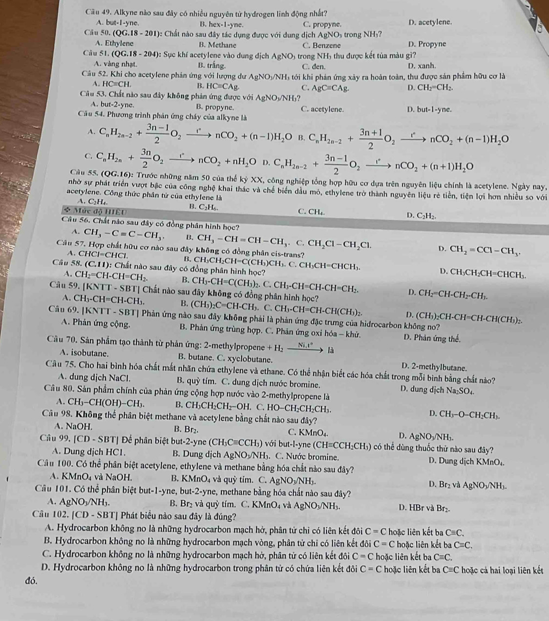 Cầu 49. Alkyne nào sau đây có nhiều nguyên tử hydrogen linh động nhất?
A. but-1-y ne. B. hex-1-yne. C. propyne. D. acetylene.
Câu 50. (QG.18-201) 0: Chất nào sau đây tác dụng được với dung dịch . AgNO: trong NH₃?
A. Ethylene B. Methane C. Benzene D. Propyne
Câu 51. (QG.18-204) : Sục khí acetylene vào dung ịch AgNO_3 trong NH thu được kết tủa màu gì?
A. vàng nhạt. B. trắng. C. đen. D. xanh.
Câu 52. Khi cho acetylene phản ứng với lượng dư AgNO_3/NH_3 tới khi phản ứng xảy ra hoàn toàn, thu được sản phầm hữu cơ là
A. HCequiv CH. B. HCequiv CAg. C. AgCequiv CAg. D. CH_2=CH_2.
Câu 53. Chất nào sau đây không phản ứng được với AgNO_3/NH_3?
A. but-2-y e B. propyne. C. acetylene. D. but-1-yne
Cầu 54. Phương trình phản ứng cháy của alkyne là
A. C_nH_2n-2+ (3n-1)/2 O_2xrightarrow rnCO_2+(n-1)H_2O B. C_nH_2n-2+ (3n+1)/2 O_2xrightarrow rnCO_2+(n-1)H_2O
C. C_nH_2n+ 3n/2 O_2xrightarrow rnCO_2+nH_2O D. C_nH_2n-2+ (3n-1)/2 O_2xrightarrow rnCO_2+(n+1)H_2O
Câu 55.(QG.16) 0: Trước những năm 50 của thế kỷ XX, công nghiệp tổng hợp hữu cơ dựa trên nguyên liệu chính là acetylene. Ngày nay,
nhờ sự phát triển vượt bậc của công nghệ khai thác và chế biển dầu mỏ, ethylene trở thành nguyên liệu rẻ tiền, tiện lợi hơn nhiều so với
acetylene. Công thức phân tử của ethylene là
A. C_2H.
B. C_2H_6.
* Mức độ HIÊU C. CH₄.
D. C_2H_2.
Câu 56. Chất nào sau đây có đồng phân hình học?
A. CH_3-Cequiv C-CH_3. B. CH_3-CH=CH-CH_3.C.CH_2Cl-CH_2Cl.
D. CH_2=CCl-CH_3.
Cầu 57. Hợp chất hữu cơ nào sau đây không có đồng phân cis-trans?
A. CHCI=CHCI
B. CH_3CH_2CH=C(CH_3)CH_3.C.CH_3CH=CHCH_3. CH_3CH_2CH=CHCH_3.
Cầu 58. (C.11) 0: Chất nào sau đây có đồng phân hình học?
D.
A. CH_2=CH-CH=CH_2. B. CH_3-CH=C(CH_3)_2.C.CH_3-CH=CH-CH=CH_2. D. CH_2=CH-CH_2-CH_3.
Câu 59. KNTT-SBT| Chất nào sau đây không có đồng phân hình học?
A. CH_3-CH=CH-CH_3. B. (CH_3)_2C=CH-CH_3.C.CH_3-CH=CH-CH(CH_3)_2. D. (CH_3)_2CH-CH=CH-CH(CH_3)_2.
Câu 69. |KNTT -SB ST| Phản ứng nào sau đây không phải là phản ứng đặc trưng của hidrocarbon không no?
A. Phản ứng cộng.  B. Phản ứng trùng hợp. C. Phản ứng oxi hóa - khử. D. Phản ứng thế.
Cầu 70. Sản phẩm tạo thành từ phản ứng: 2-methylpropene +H_2xrightarrow Ni.t^nla
A. isobutane. B. butane. C. xyclobutane. D. 2-methylbutane.
Câu 75. Cho hai bình hóa chất mất nhãn chứa ethylene và ethane. Có thể nhận biết các hóa chất trong mỗi bình bằng chất nào?
A. dung dịch NaCl. B. quỳ tím. C. dung dịch nước bromine. D. dung dịch Na_2SO_4.
Câu 80. Sản phẩm chính của phản ứng cộng hợp nước vào 2-methylpropene là
A. CH_3-CH(OH)-CH_3. B. CH_3CH_2CH_2-OH. .C.HO-CH_2CH_2CH_3.
D. CH_3-O-CH_2CH_3.
Câu 98. Không thể phân biệt methane và acetylene bằng chất nào sau đây?
B. Br_2.
A. NaOH. C. KMnO₄ D. AgNO_3/NH
Câu 99. [CD-SBT] Để phân biệt but-2-y ne(CH_3Cequiv CCH_3) với but-l-yne (CHequiv CCH_2CH_3) có thể dùng thuốc thử nào sau đây?
A. Dung dịch HC1. B. Dung dịch AgNO_3/NH_3.. C. Nước bromine. D. Dung dichKMnO_4.
Câu 100. Có thể phân biệt acetylene, ethylene và methane bằng hóa chất nào sau đây?
A. KMnO_4 và NaOH. B. KMnO_4 và quy tim. C. AgNO_3/NH_3. D. Br_2 và AgNO_3/NH_3.
Câu 101. Có thể phân biệt out-1-yn Le, but-2-yne, methane bằng hóa chất nào sau đây?
A. AgNO_3/NH_3. B. Br₂ và quỳ tím. C. KMr O_4 và AgNO_3/NH_3. D. HBr và Br₂.
Câu 102. |CD-SBT| Phát biểu nào sau đây là đúng?
A. Hydrocarbon không no là những hydrocarbon mạch hở, phân tử chỉ có liên kết đôi C=C hoặc liên kết ba Cequiv C.
B. Hydrocarbon không no là những hydrocarbon mạch vòng, phân tử chỉ có liên kết đôi C=C hoặc liên kết ba Cequiv C.
C. Hydrocarbon không no là những hydrocarbon mạch hở, phân tử có liên kết đôi C=C hoặc liên kết ba Cequiv C.
D. Hydrocarbon không no là những hydrocarbon trong phân tử có chứa liên kết đôi C=C hoặc liên kết ba Cequiv C hoặc cả hai loại liên kết
đó.