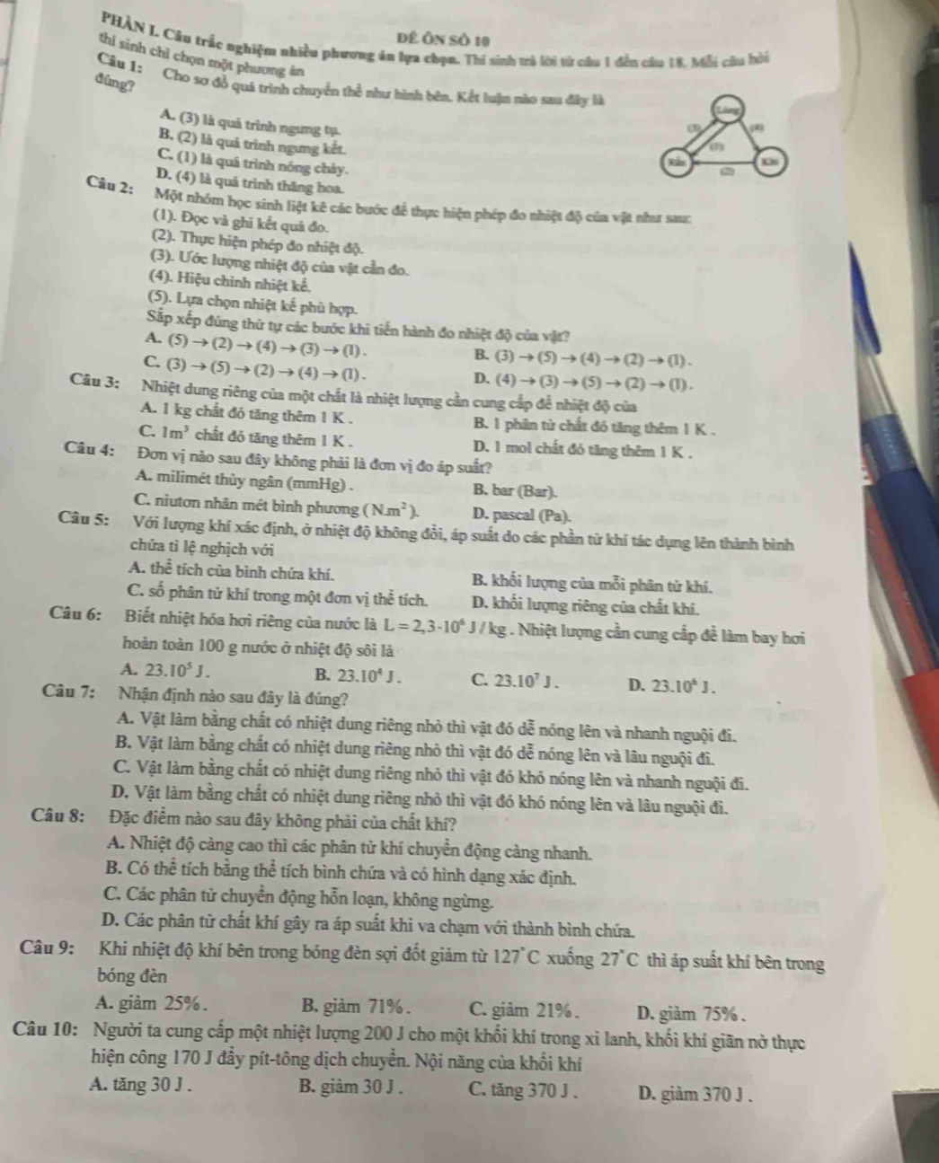 đê Ôn số 10
PHÀN I. Câu trắc nghiệm nhiều phương án lựa chạn. Thi sinh trả lời từ câu 1 đến câu 18, Mỗi cầu bời
thí sinh chỉ chọn một phương án
dùng?
Câu 1: Cho sơ đồ quả trình chuyển thể như hình bên, Kết luận nào sau đây là
a
A. (3) là quá trình ngưng tụ 2
B. (2) là quá trình ngưng kết.
(3)
C. (1) là quá trình nóng chảy.
2:b
D. (4) là quá trình thăng hoa.
Câu 2:
Một nhóm học sinh liệt kê các bước để thực hiện phép đo nhiệt độ của vật như sau:
(1). Đọc và ghi kết quả đo.
(2). Thực hiện phép đo nhiệt độ.
(3). Ước lượng nhiệt độ của vật cần đo.
(4). Hiệu chinh nhiệt kể.
(5). Lựa chọn nhiệt kể phù hợp.
Sắp xếp đúng thứ tự các bước khi tiến hành đo nhiệt độ của vật?
A. (5)to (2)to (4)to (3)to (1).
C. (3)to (5)to (2)to (4)to (1).
B. (3)to (5)to (4)to (2)to (1).
D. (4)to (3)to (5)to (2)to (1).
Câu 3: : Nhiệt dung riêng của một chất là nhiệt lượng cần cung cấp để nhiệt độ của
A. 1 kg chất đó tăng thêm 1 K . B. 1 phân tử chất đó tăng thêm 1 K .
C. 1m^3 chất đó tăng thêm 1 K . D. 1 mol chất đó tăng thêm 1 K .
Câu 4: Đơn vị nào sau đây không phải là đơn vị đo áp suất?
A. milimét thủy ngân (mmHg) . B. bar ( B_3 r).
C. niutơn nhân mét bình phương (Nm^2). D. pascal (Pa).
Câu 5: Với lượng khí xác định, ở nhiệt độ không đổi, áp suất do các phần tử khí tác dụng lên thành bình
chứa tỉ lệ nghịch với
A. thhat e tích của bình chứa khí. B. khối lượng của mỗi phân tử khí.
C. số phân tử khí trong một đơn vị thể tích. D. khối lượng riêng của chất khí.
Câu 6: Biết nhiệt hóa hơi riêng của nước là L=2,3· 10^6J/kg; . Nhiệt lượng cần cung cắp để làm bay hơi
hoàn toàn 100 g nước ở nhiệt độ sôi là
A. 23.10^5J.
B. 23.10^4J. C. 23.10^7J. D. 23.10^6J.
Câu 7: Nhận định nào sau đây là đúng?
A. Vật làm bằng chất có nhiệt dung riêng nhỏ thì vật đó dễ nóng lên và nhanh nguội đi.
B. Vật làm bằng chất có nhiệt dung riêng nhỏ thì vật đó dễ nóng lên và lâu nguội đi.
C. Vật làm bằng chất có nhiệt dung riêng nhỏ thì vật đó khó nóng lên và nhanh nguội đi.
D. Vật làm bằng chất có nhiệt dung riêng nhỏ thì vật đó khó nóng lên và lâu nguội đi.
Câu 8: Đặc điểm nào sau đây không phải của chất khí?
A. Nhiệt độ càng cao thì các phân tử khí chuyển động càng nhanh.
B. Có thể tích bằng thể tích bình chứa và có hình dạng xác định.
C. Các phân tử chuyển động hỗn loạn, không ngừng.
D. Các phân tử chất khí gây ra áp suất khi va chạm với thành bình chứa.
Câu 9: Khi nhiệt độ khí bên trong bóng đèn sợi đốt giảm từ 127°C xuống 27°C thì áp suất khí bên trong
bóng đèn
A. giàm 25%. B. giảm 71% . C. giảm 21%. D. giảm 75% .
Câu 10: Người ta cung cấp một nhiệt lượng 200 J cho một khối khí trong xi lanh, khối khí giãn nở thực
hiện công 170 J đẩy pít-tông dịch chuyển. Nội năng của khối khí
A. tăng 30 J . B. giảm 30 J . C. tăng 370 J . D. giảm 370 J .