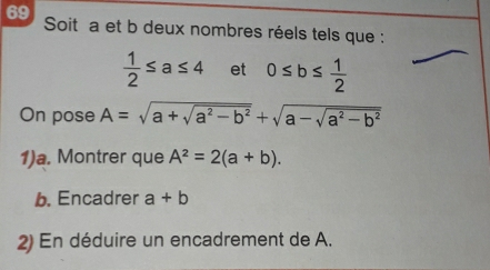 Soit a et b deux nombres réels tels que :
 1/2 ≤ a≤ 4 et 0≤ b≤  1/2 
On pose A=sqrt(a+sqrt a^2-b^2)+sqrt(a-sqrt a^2-b^2)
1)a. Montrer que A^2=2(a+b). 
b. Encadrer a+b
2) En déduire un encadrement de A.